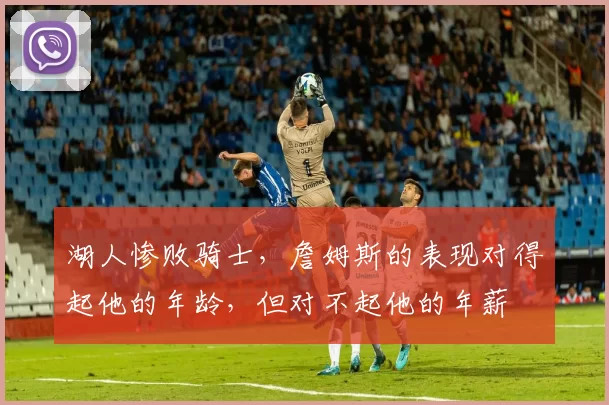 湖人惨败骑士,詹姆斯的表现对得起他的年龄,但对不起他的年薪