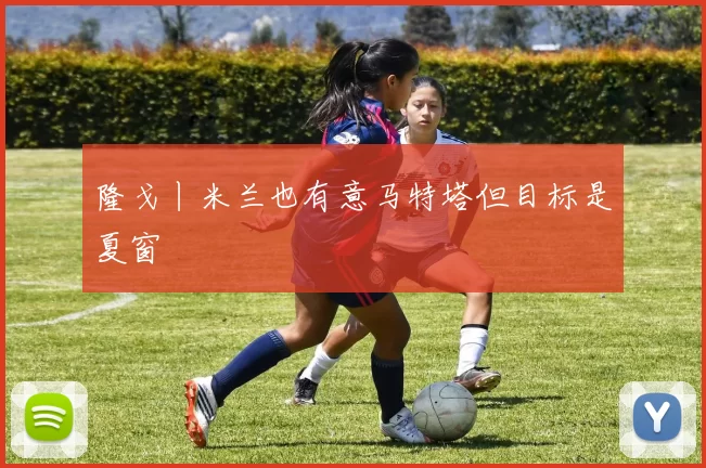 隆戈丨米兰也有意马特塔但目标是夏窗