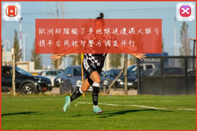 欧洲杯赌输了多地球迷遭遇大额亏损平台风控与警方调查并行