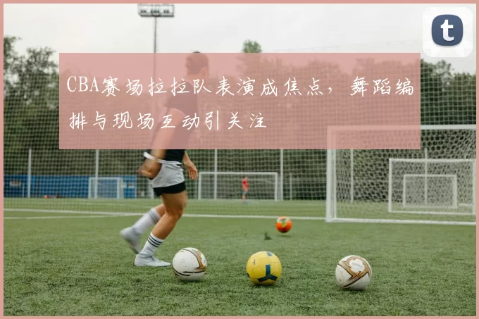 CBA赛场拉拉队表演成焦点，舞蹈编排与现场互动引关注