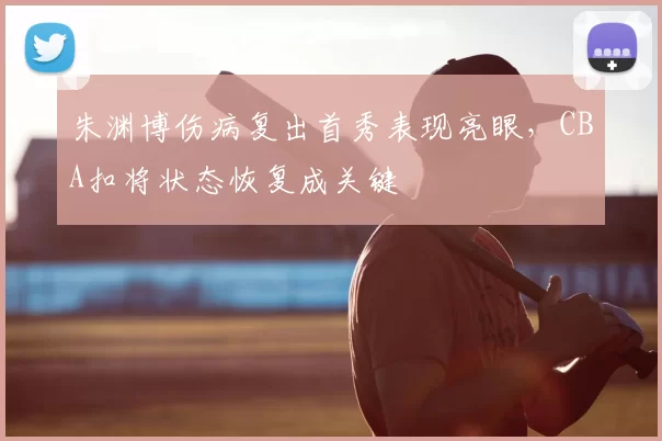朱渊博伤病复出首秀表现亮眼，CBA扣将状态恢复成关键