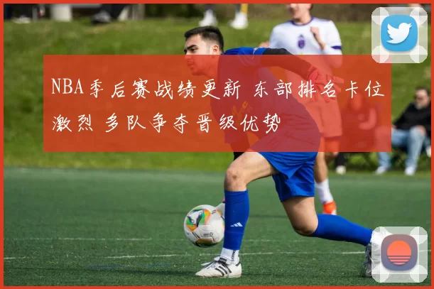 NBA季后赛战绩更新 东部排名卡位激烈 多队争夺晋级优势