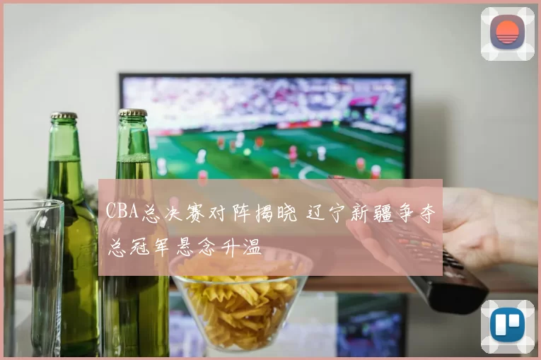 CBA总决赛对阵揭晓 辽宁新疆争夺总冠军悬念升温