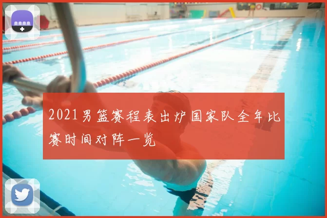 2021男篮赛程表出炉国家队全年比赛时间对阵一览