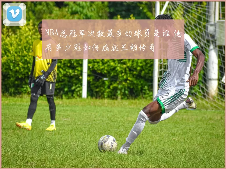 NBA总冠军次数最多的球员是谁 他有多少冠如何成就王朝传奇