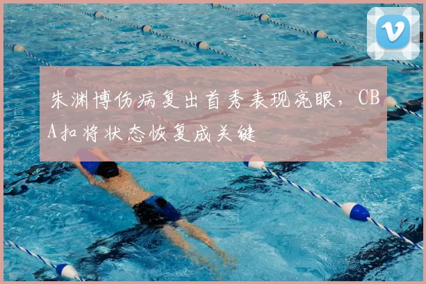 朱渊博伤病复出首秀表现亮眼，CBA扣将状态恢复成关键