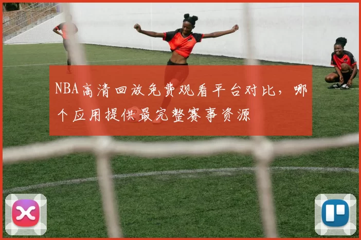 NBA高清回放免费观看平台对比,哪个应用提供最完整赛事资源