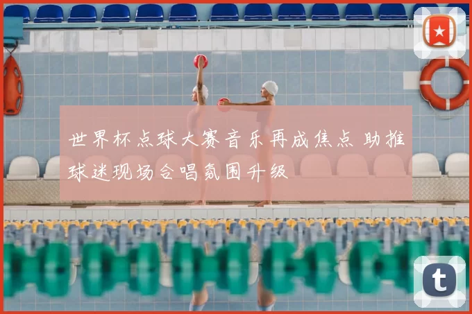 世界杯点球大赛音乐再成焦点 助推球迷现场合唱氛围升级