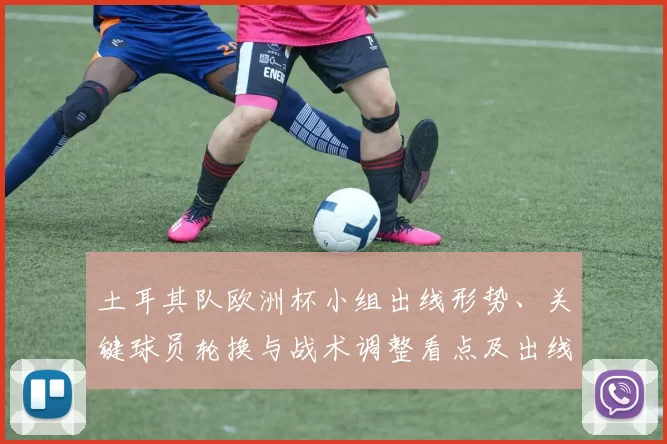 土耳其队欧洲杯小组出线形势、关键球员轮换与战术调整看点及出线概率