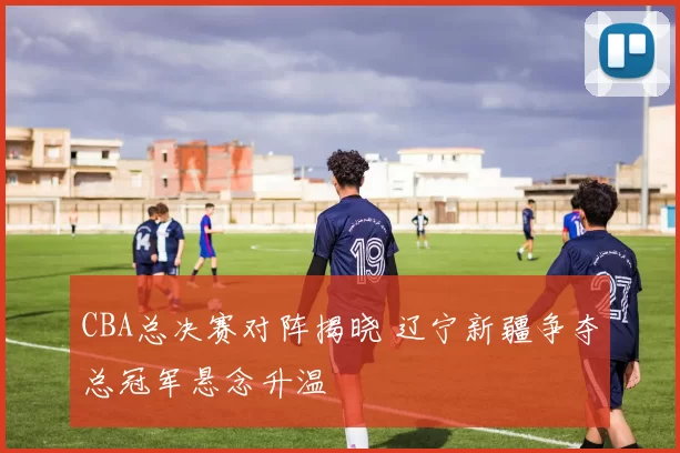 CBA总决赛对阵揭晓 辽宁新疆争夺总冠军悬念升温