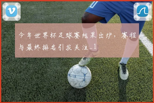 今年世界杯足球赛结果出炉，赛程与最终排名引发关注_1