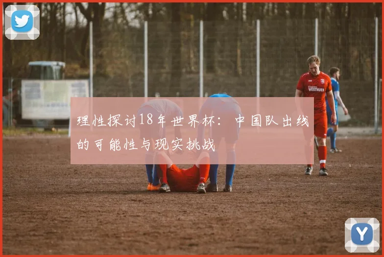 理性探讨18年世界杯：中国队出线的可能性与现实挑战