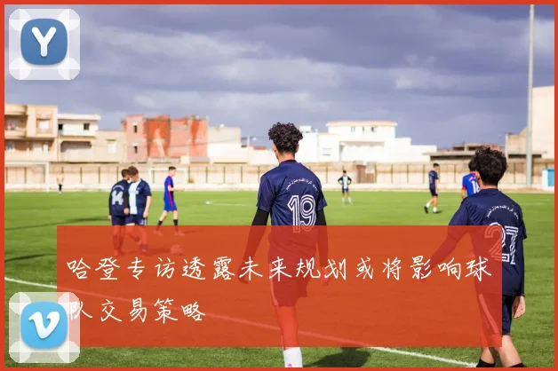 哈登专访透露未来规划或将影响球队交易策略